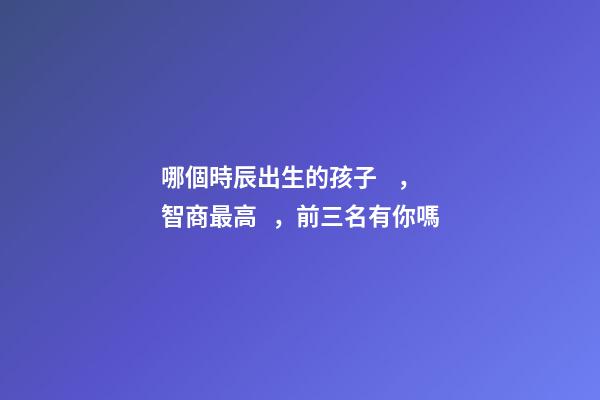 哪個時辰出生的孩子，智商最高，前三名有你嗎